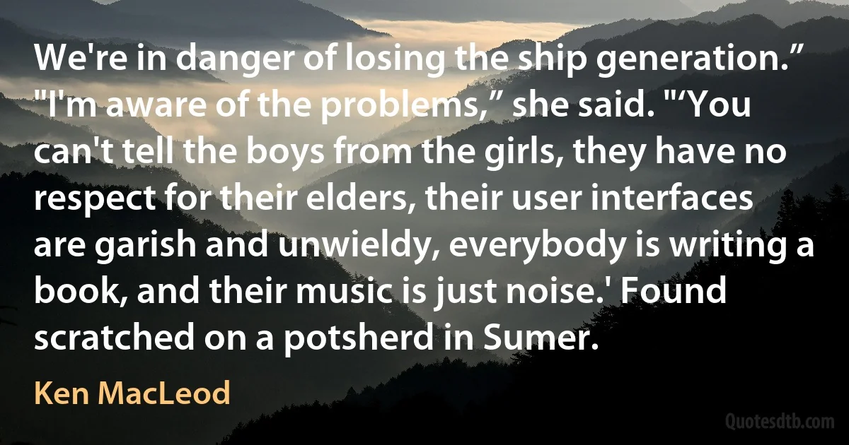 We're in danger of losing the ship generation.”
"I'm aware of the problems,” she said. "‘You can't tell the boys from the girls, they have no respect for their elders, their user interfaces are garish and unwieldy, everybody is writing a book, and their music is just noise.' Found scratched on a potsherd in Sumer. (Ken MacLeod)