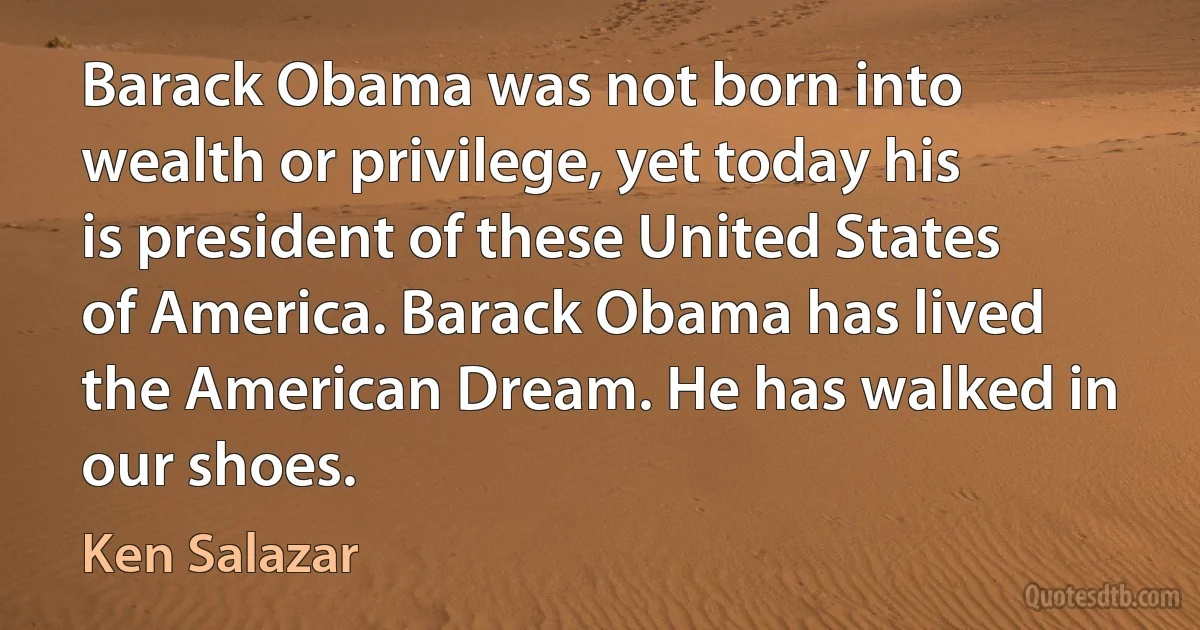 Barack Obama was not born into wealth or privilege, yet today his is president of these United States of America. Barack Obama has lived the American Dream. He has walked in our shoes. (Ken Salazar)