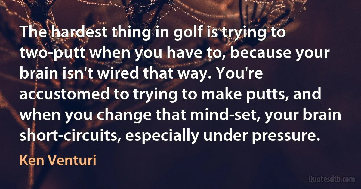 The hardest thing in golf is trying to two-putt when you have to, because your brain isn't wired that way. You're accustomed to trying to make putts, and when you change that mind-set, your brain short-circuits, especially under pressure. (Ken Venturi)