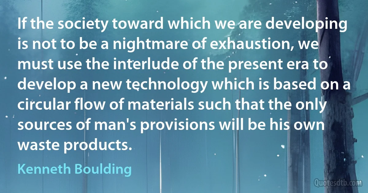 If the society toward which we are developing is not to be a nightmare of exhaustion, we must use the interlude of the present era to develop a new technology which is based on a circular flow of materials such that the only sources of man's provisions will be his own waste products. (Kenneth Boulding)