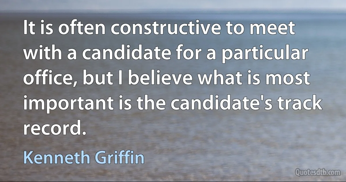 It is often constructive to meet with a candidate for a particular office, but I believe what is most important is the candidate's track record. (Kenneth Griffin)