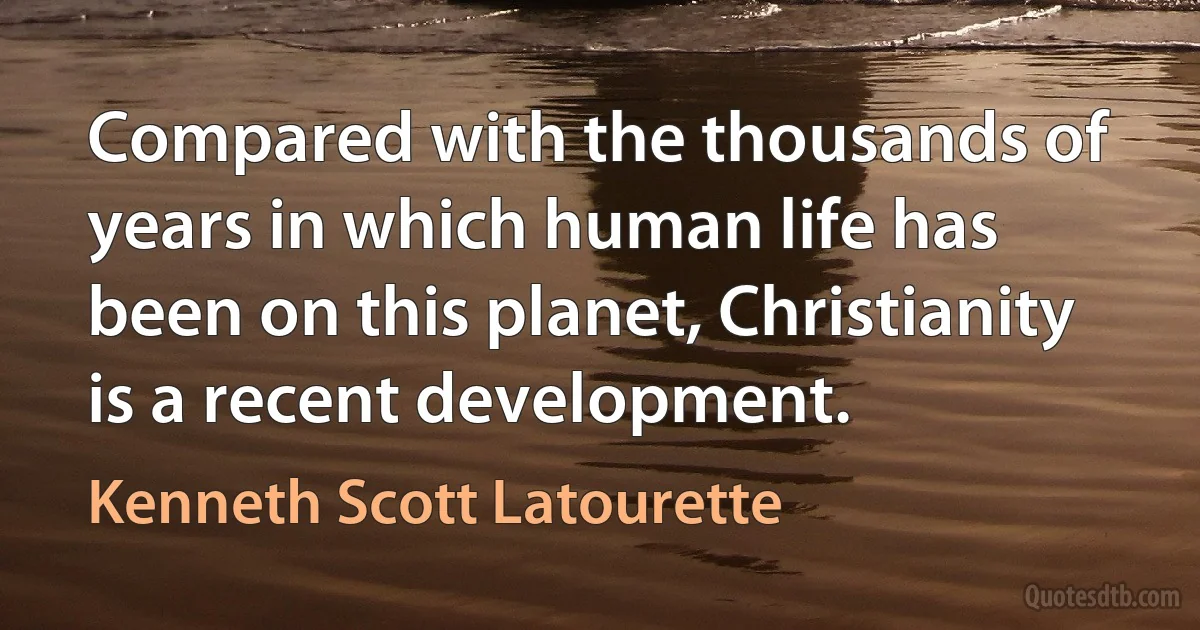 Compared with the thousands of years in which human life has been on this planet, Christianity is a recent development. (Kenneth Scott Latourette)