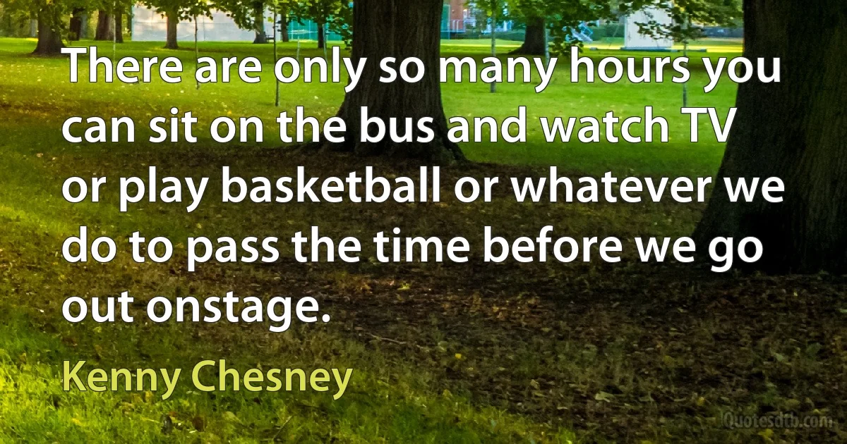 There are only so many hours you can sit on the bus and watch TV or play basketball or whatever we do to pass the time before we go out onstage. (Kenny Chesney)