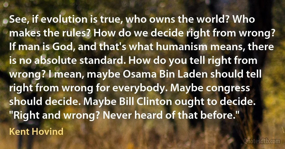 See, if evolution is true, who owns the world? Who makes the rules? How do we decide right from wrong? If man is God, and that's what humanism means, there is no absolute standard. How do you tell right from wrong? I mean, maybe Osama Bin Laden should tell right from wrong for everybody. Maybe congress should decide. Maybe Bill Clinton ought to decide. "Right and wrong? Never heard of that before." (Kent Hovind)