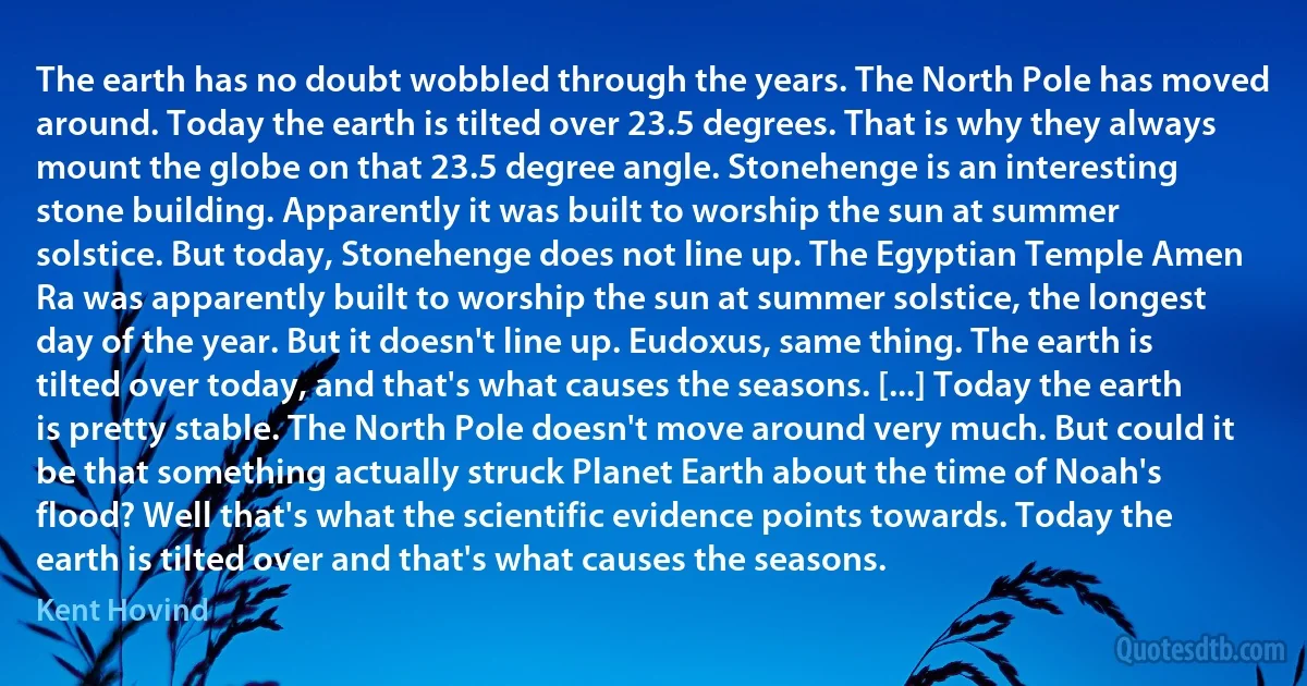 The earth has no doubt wobbled through the years. The North Pole has moved around. Today the earth is tilted over 23.5 degrees. That is why they always mount the globe on that 23.5 degree angle. Stonehenge is an interesting stone building. Apparently it was built to worship the sun at summer solstice. But today, Stonehenge does not line up. The Egyptian Temple Amen Ra was apparently built to worship the sun at summer solstice, the longest day of the year. But it doesn't line up. Eudoxus, same thing. The earth is tilted over today, and that's what causes the seasons. [...] Today the earth is pretty stable. The North Pole doesn't move around very much. But could it be that something actually struck Planet Earth about the time of Noah's flood? Well that's what the scientific evidence points towards. Today the earth is tilted over and that's what causes the seasons. (Kent Hovind)