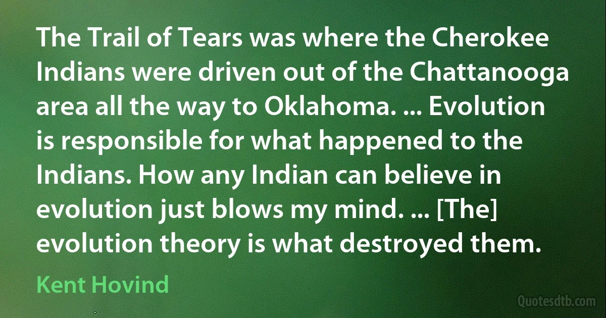 The Trail of Tears was where the Cherokee Indians were driven out of the Chattanooga area all the way to Oklahoma. ... Evolution is responsible for what happened to the Indians. How any Indian can believe in evolution just blows my mind. ... [The] evolution theory is what destroyed them. (Kent Hovind)