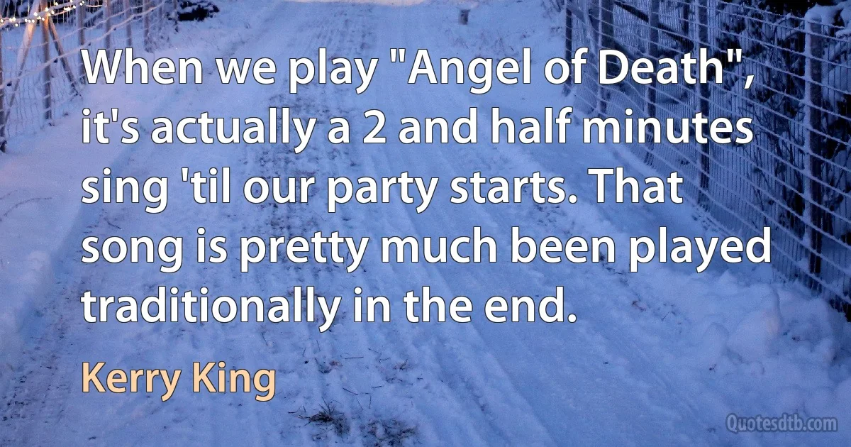 When we play "Angel of Death", it's actually a 2 and half minutes sing 'til our party starts. That song is pretty much been played traditionally in the end. (Kerry King)