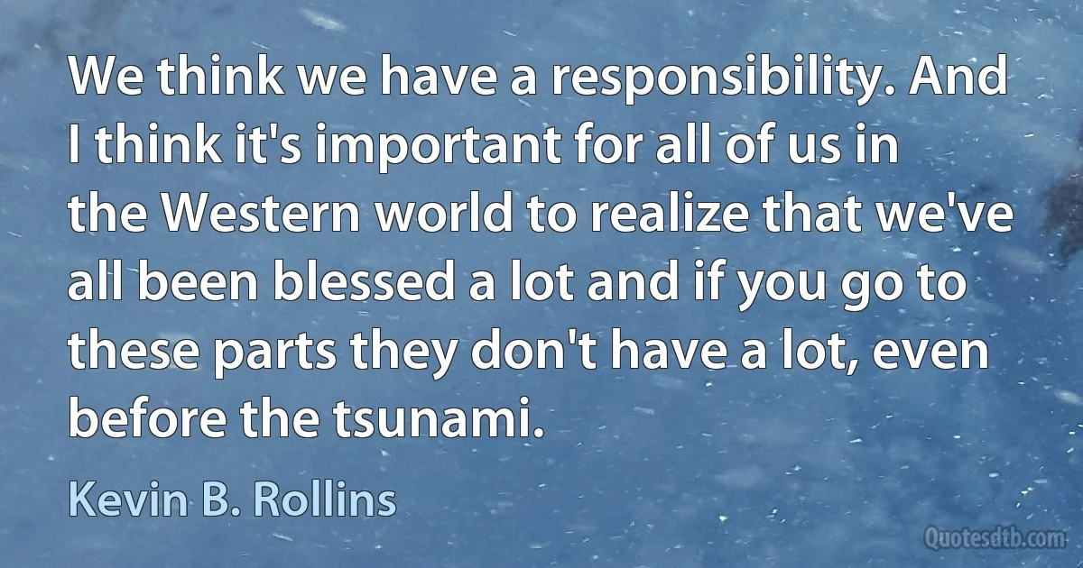 We think we have a responsibility. And I think it's important for all of us in the Western world to realize that we've all been blessed a lot and if you go to these parts they don't have a lot, even before the tsunami. (Kevin B. Rollins)