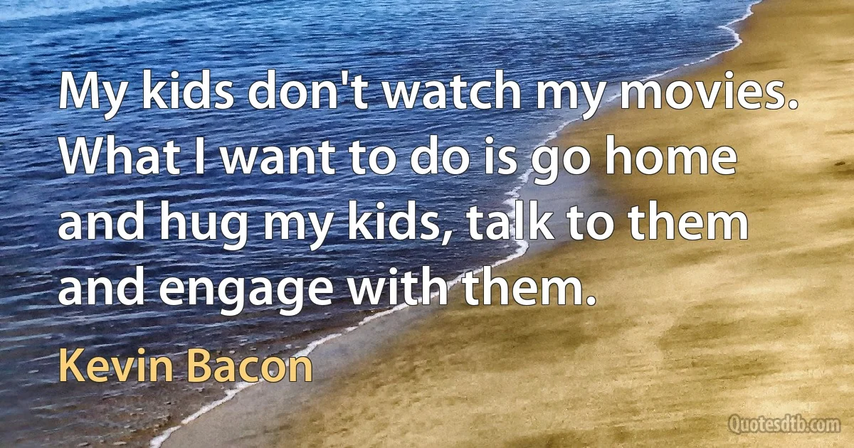 My kids don't watch my movies. What I want to do is go home and hug my kids, talk to them and engage with them. (Kevin Bacon)