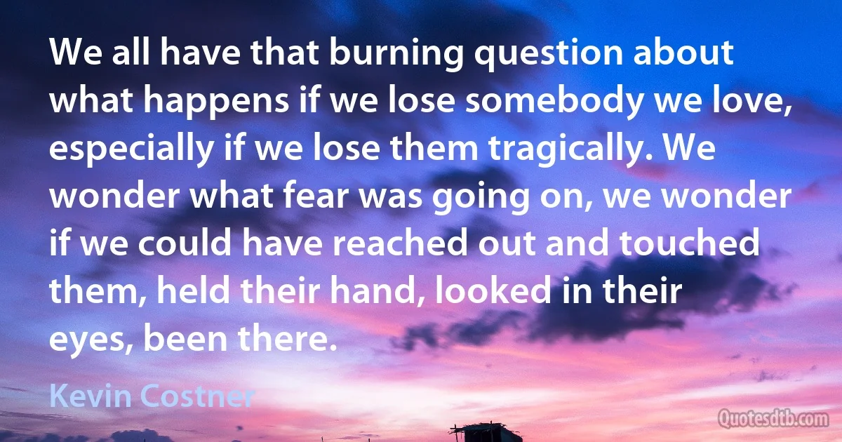 We all have that burning question about what happens if we lose somebody we love, especially if we lose them tragically. We wonder what fear was going on, we wonder if we could have reached out and touched them, held their hand, looked in their eyes, been there. (Kevin Costner)