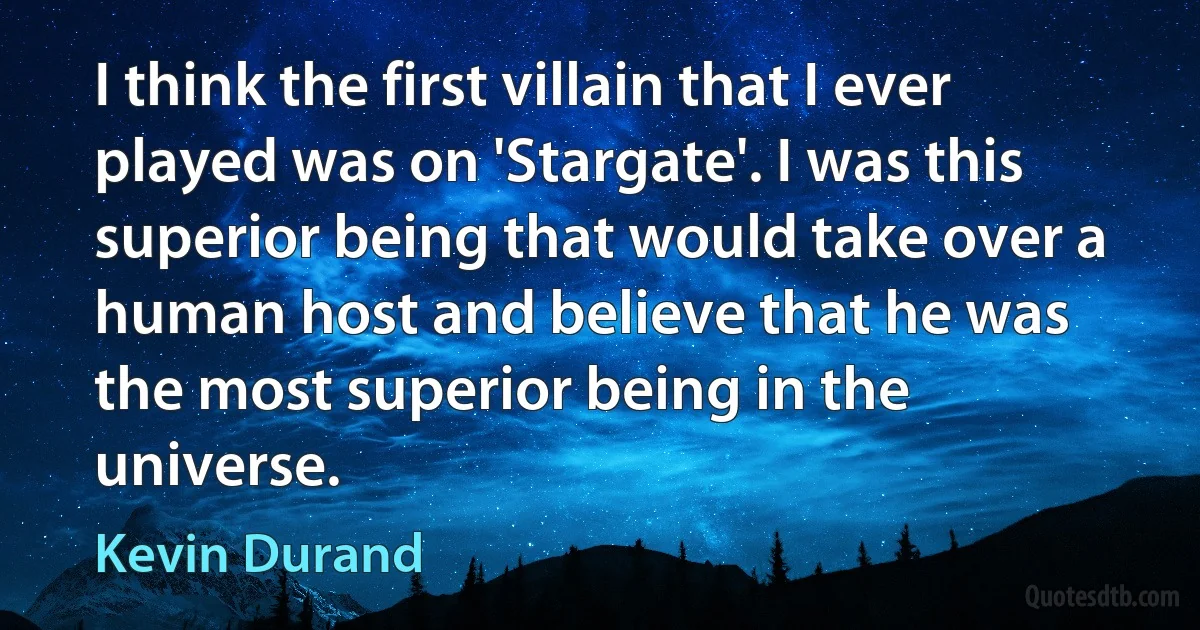 I think the first villain that I ever played was on 'Stargate'. I was this superior being that would take over a human host and believe that he was the most superior being in the universe. (Kevin Durand)