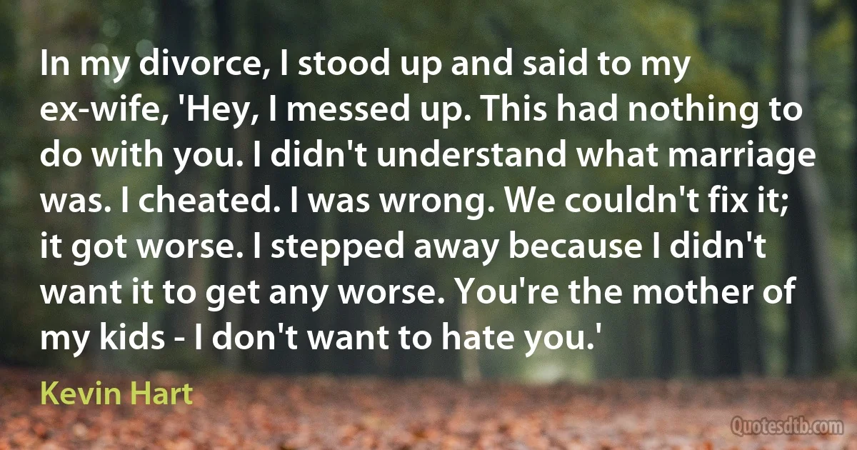 In my divorce, I stood up and said to my ex-wife, 'Hey, I messed up. This had nothing to do with you. I didn't understand what marriage was. I cheated. I was wrong. We couldn't fix it; it got worse. I stepped away because I didn't want it to get any worse. You're the mother of my kids - I don't want to hate you.' (Kevin Hart)