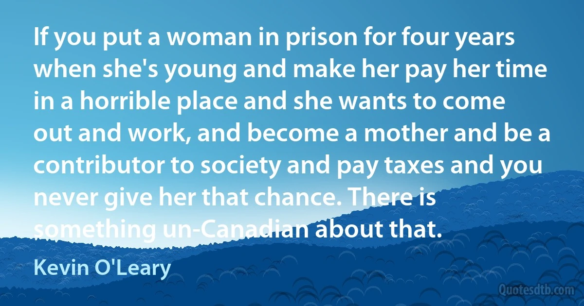 If you put a woman in prison for four years when she's young and make her pay her time in a horrible place and she wants to come out and work, and become a mother and be a contributor to society and pay taxes and you never give her that chance. There is something un-Canadian about that. (Kevin O'Leary)