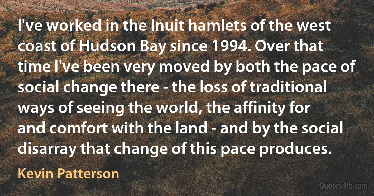 I've worked in the Inuit hamlets of the west coast of Hudson Bay since 1994. Over that time I've been very moved by both the pace of social change there - the loss of traditional ways of seeing the world, the affinity for and comfort with the land - and by the social disarray that change of this pace produces. (Kevin Patterson)