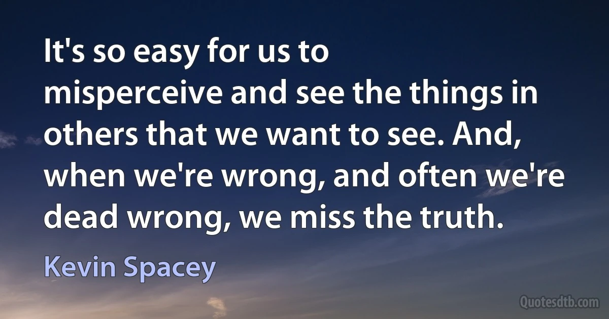 It's so easy for us to misperceive and see the things in others that we want to see. And, when we're wrong, and often we're dead wrong, we miss the truth. (Kevin Spacey)