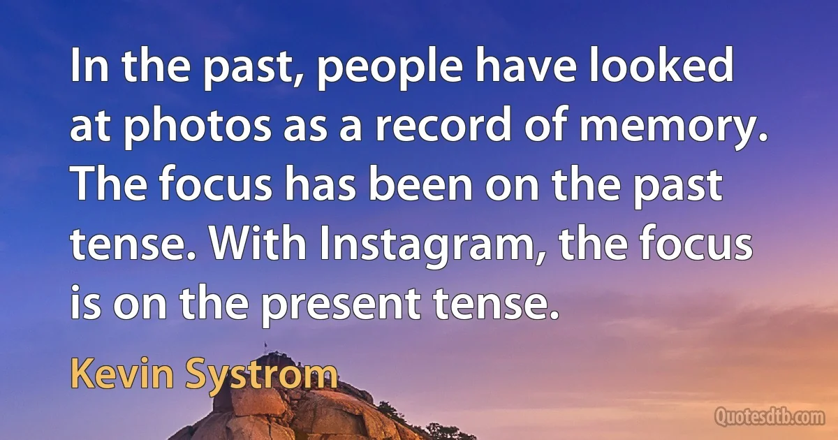 In the past, people have looked at photos as a record of memory. The focus has been on the past tense. With Instagram, the focus is on the present tense. (Kevin Systrom)