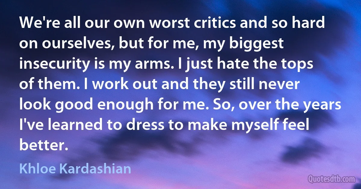 We're all our own worst critics and so hard on ourselves, but for me, my biggest insecurity is my arms. I just hate the tops of them. I work out and they still never look good enough for me. So, over the years I've learned to dress to make myself feel better. (Khloe Kardashian)