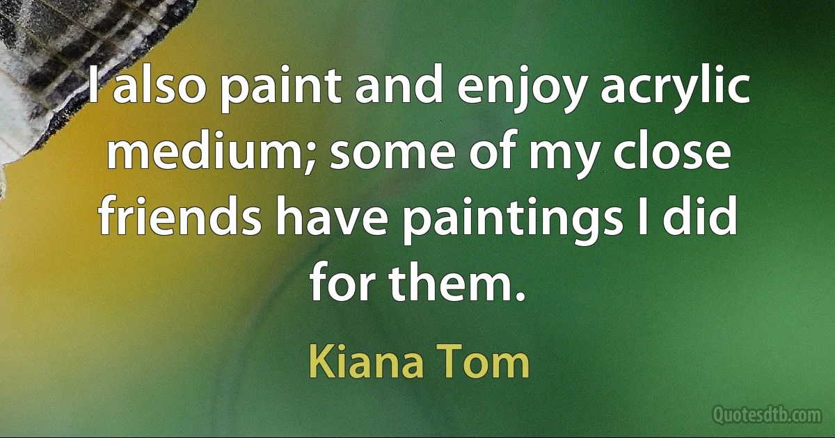 I also paint and enjoy acrylic medium; some of my close friends have paintings I did for them. (Kiana Tom)