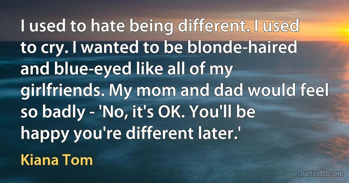 I used to hate being different. I used to cry. I wanted to be blonde-haired and blue-eyed like all of my girlfriends. My mom and dad would feel so badly - 'No, it's OK. You'll be happy you're different later.' (Kiana Tom)