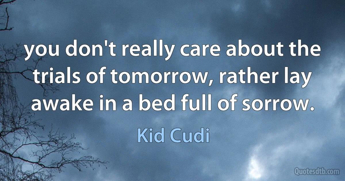 you don't really care about the trials of tomorrow, rather lay awake in a bed full of sorrow. (Kid Cudi)