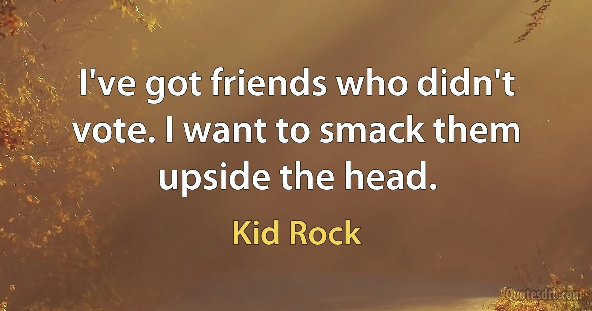 I've got friends who didn't vote. I want to smack them upside the head. (Kid Rock)