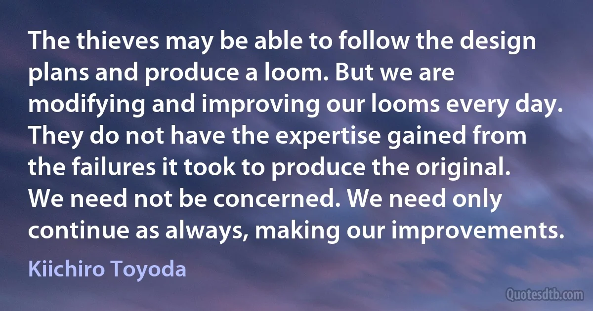 The thieves may be able to follow the design plans and produce a loom. But we are modifying and improving our looms every day. They do not have the expertise gained from the failures it took to produce the original. We need not be concerned. We need only continue as always, making our improvements. (Kiichiro Toyoda)