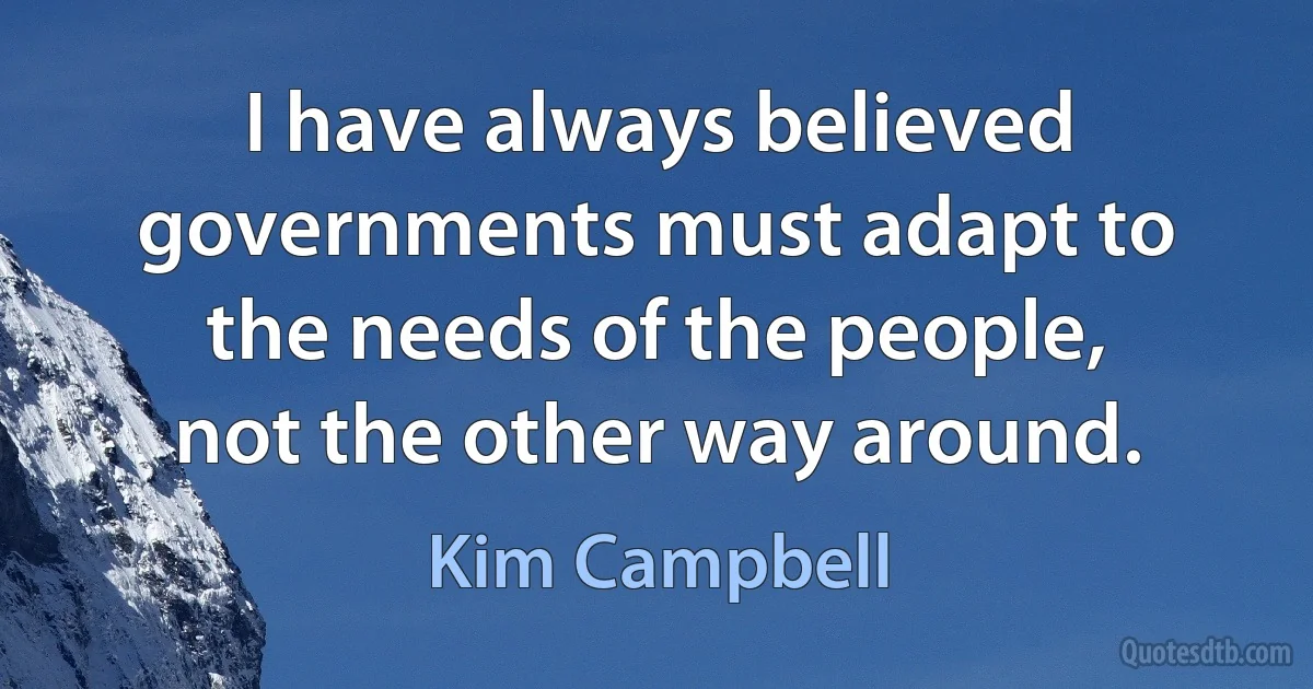 I have always believed governments must adapt to the needs of the people, not the other way around. (Kim Campbell)