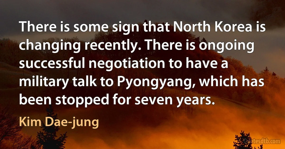 There is some sign that North Korea is changing recently. There is ongoing successful negotiation to have a military talk to Pyongyang, which has been stopped for seven years. (Kim Dae-jung)