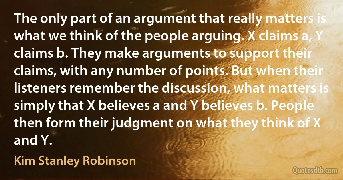 The only part of an argument that really matters is what we think of the people arguing. X claims a, Y claims b. They make arguments to support their claims, with any number of points. But when their listeners remember the discussion, what matters is simply that X believes a and Y believes b. People then form their judgment on what they think of X and Y. (Kim Stanley Robinson)