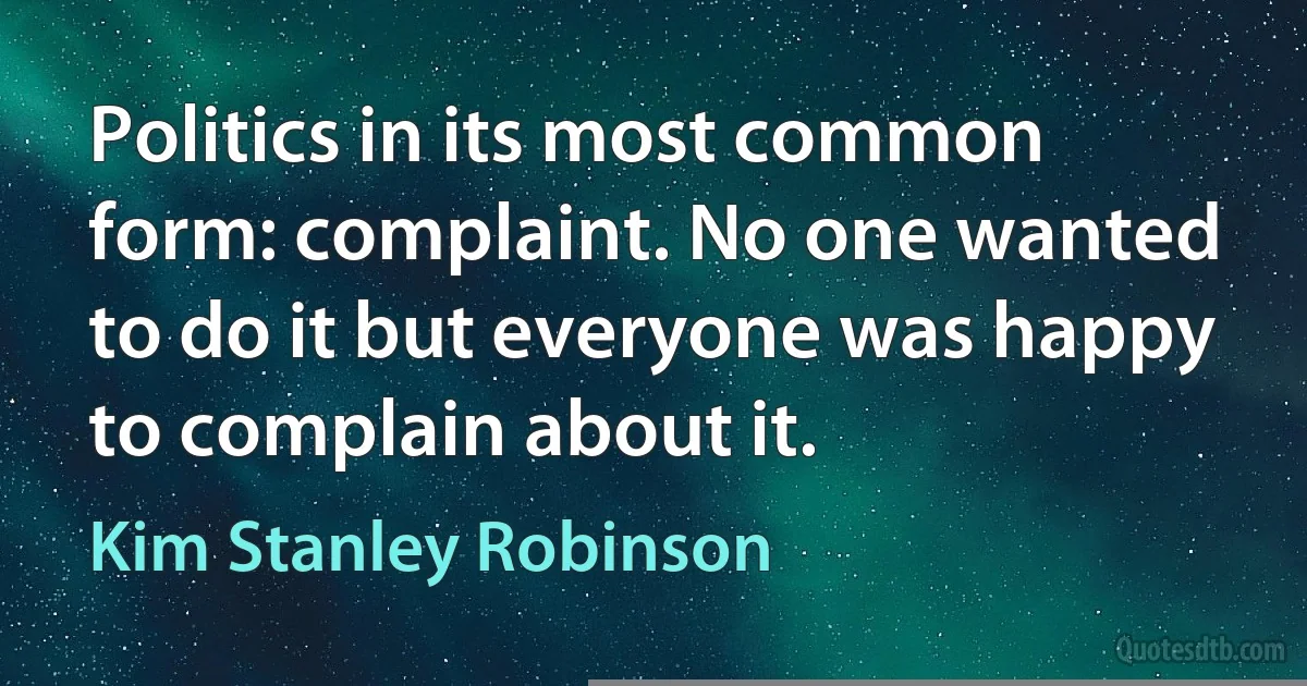 Politics in its most common form: complaint. No one wanted to do it but everyone was happy to complain about it. (Kim Stanley Robinson)