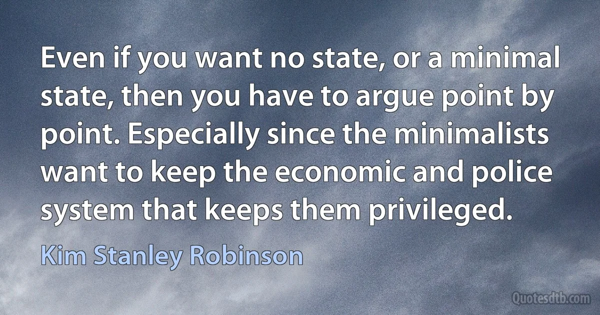 Even if you want no state, or a minimal state, then you have to argue point by point. Especially since the minimalists want to keep the economic and police system that keeps them privileged. (Kim Stanley Robinson)