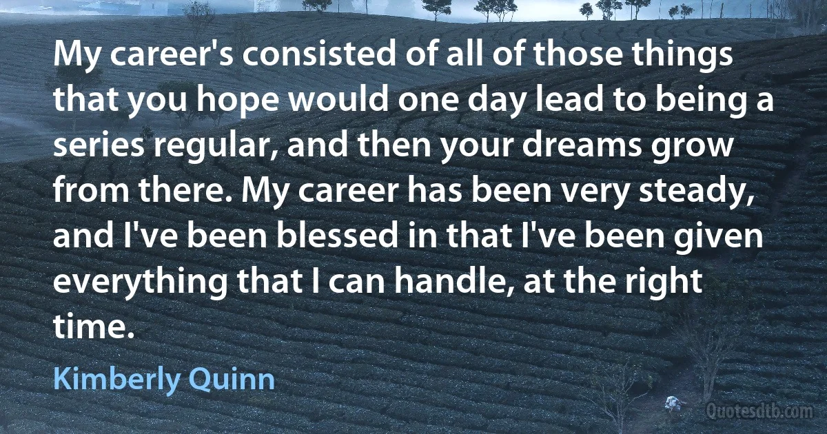 My career's consisted of all of those things that you hope would one day lead to being a series regular, and then your dreams grow from there. My career has been very steady, and I've been blessed in that I've been given everything that I can handle, at the right time. (Kimberly Quinn)