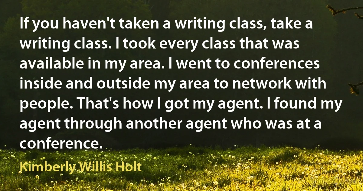 If you haven't taken a writing class, take a writing class. I took every class that was available in my area. I went to conferences inside and outside my area to network with people. That's how I got my agent. I found my agent through another agent who was at a conference. (Kimberly Willis Holt)