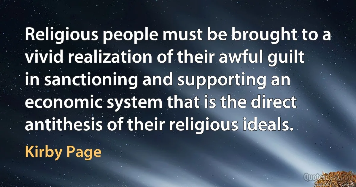 Religious people must be brought to a vivid realization of their awful guilt in sanctioning and supporting an economic system that is the direct antithesis of their religious ideals. (Kirby Page)