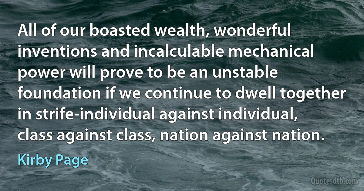 All of our boasted wealth, wonderful inventions and incalculable mechanical power will prove to be an unstable foundation if we continue to dwell together in strife-individual against individual, class against class, nation against nation. (Kirby Page)