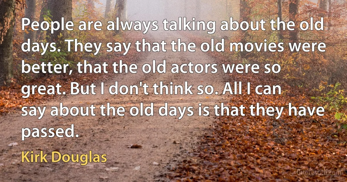 People are always talking about the old days. They say that the old movies were better, that the old actors were so great. But I don't think so. All I can say about the old days is that they have passed. (Kirk Douglas)