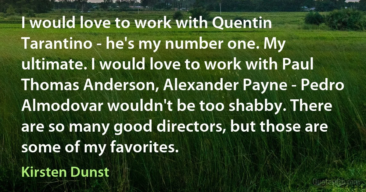 I would love to work with Quentin Tarantino - he's my number one. My ultimate. I would love to work with Paul Thomas Anderson, Alexander Payne - Pedro Almodovar wouldn't be too shabby. There are so many good directors, but those are some of my favorites. (Kirsten Dunst)