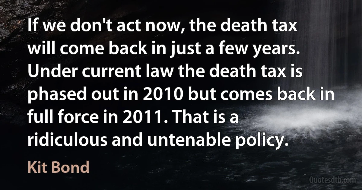 If we don't act now, the death tax will come back in just a few years. Under current law the death tax is phased out in 2010 but comes back in full force in 2011. That is a ridiculous and untenable policy. (Kit Bond)