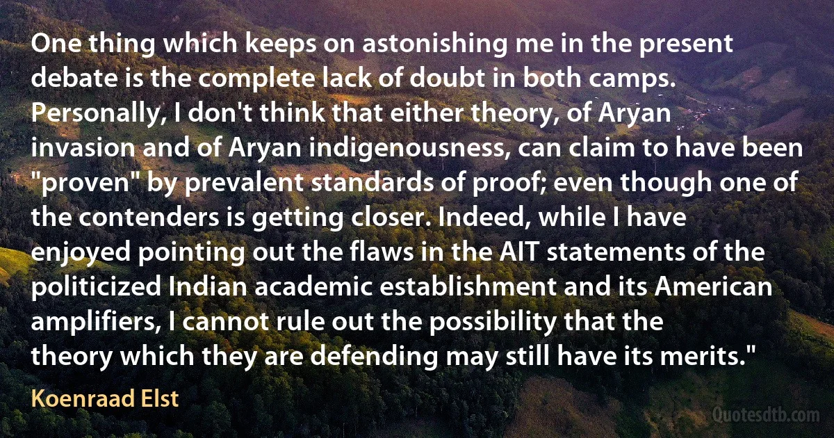 One thing which keeps on astonishing me in the present debate is the complete lack of doubt in both camps. Personally, I don't think that either theory, of Aryan invasion and of Aryan indigenousness, can claim to have been "proven" by prevalent standards of proof; even though one of the contenders is getting closer. Indeed, while I have enjoyed pointing out the flaws in the AIT statements of the politicized Indian academic establishment and its American amplifiers, I cannot rule out the possibility that the theory which they are defending may still have its merits." (Koenraad Elst)