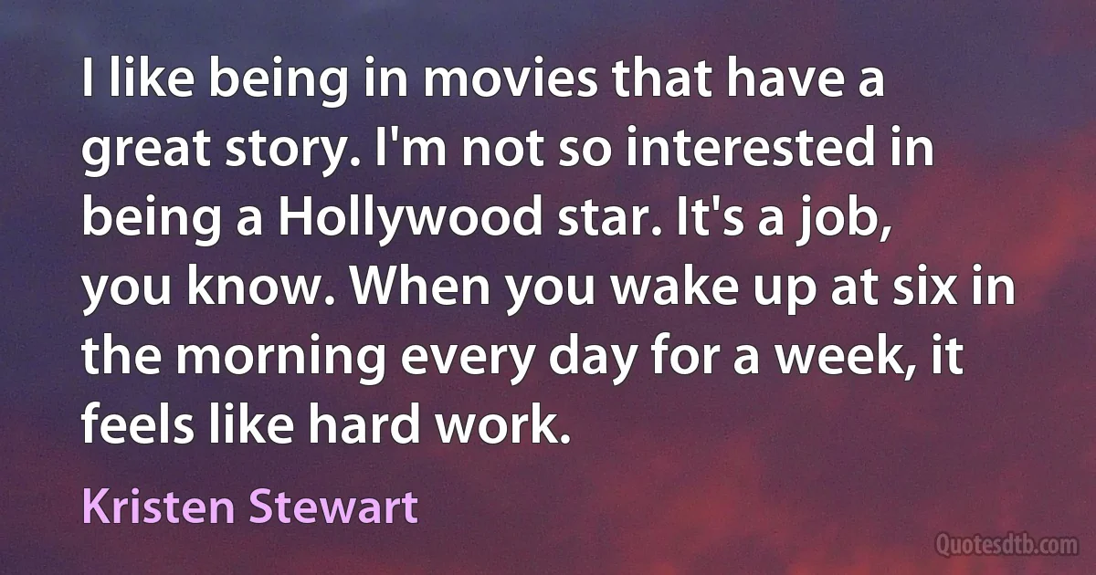 I like being in movies that have a great story. I'm not so interested in being a Hollywood star. It's a job, you know. When you wake up at six in the morning every day for a week, it feels like hard work. (Kristen Stewart)