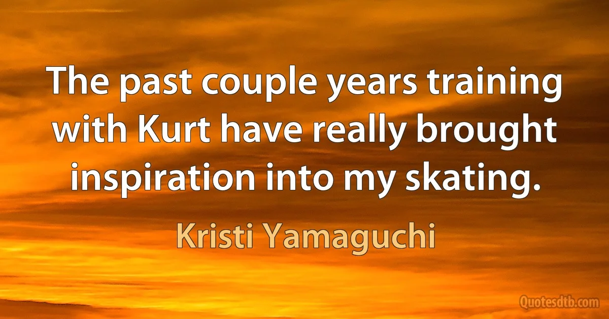 The past couple years training with Kurt have really brought inspiration into my skating. (Kristi Yamaguchi)