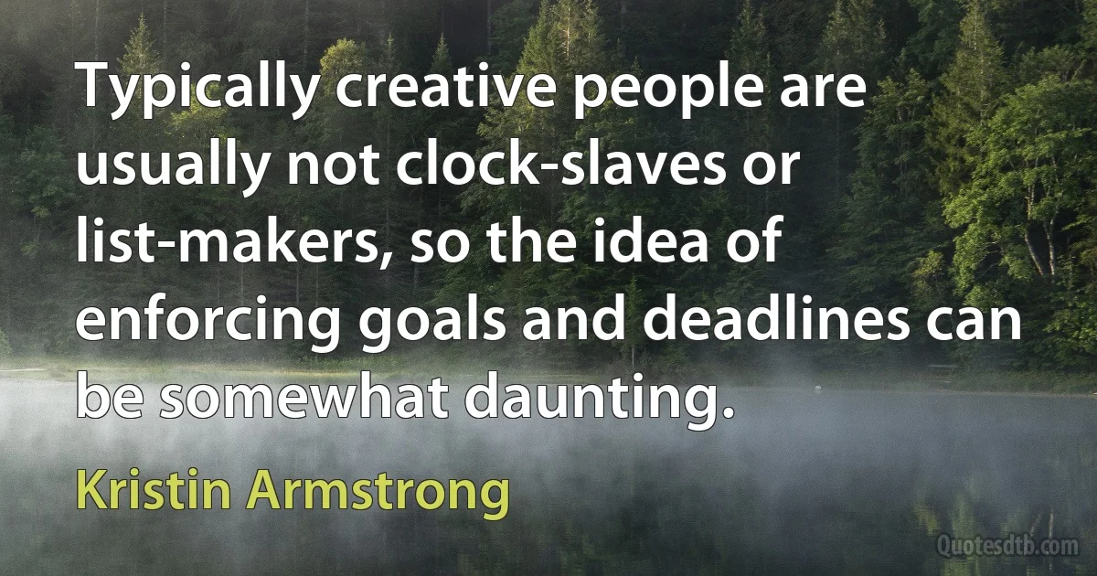 Typically creative people are usually not clock-slaves or list-makers, so the idea of enforcing goals and deadlines can be somewhat daunting. (Kristin Armstrong)