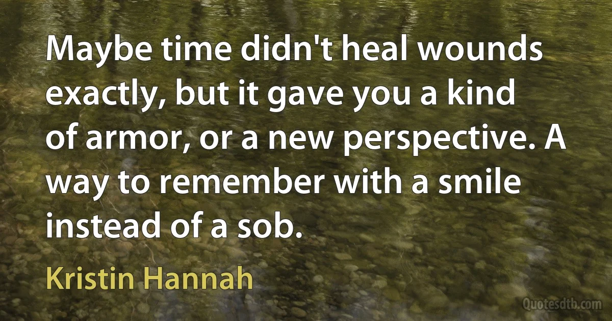 Maybe time didn't heal wounds exactly, but it gave you a kind of armor, or a new perspective. A way to remember with a smile instead of a sob. (Kristin Hannah)