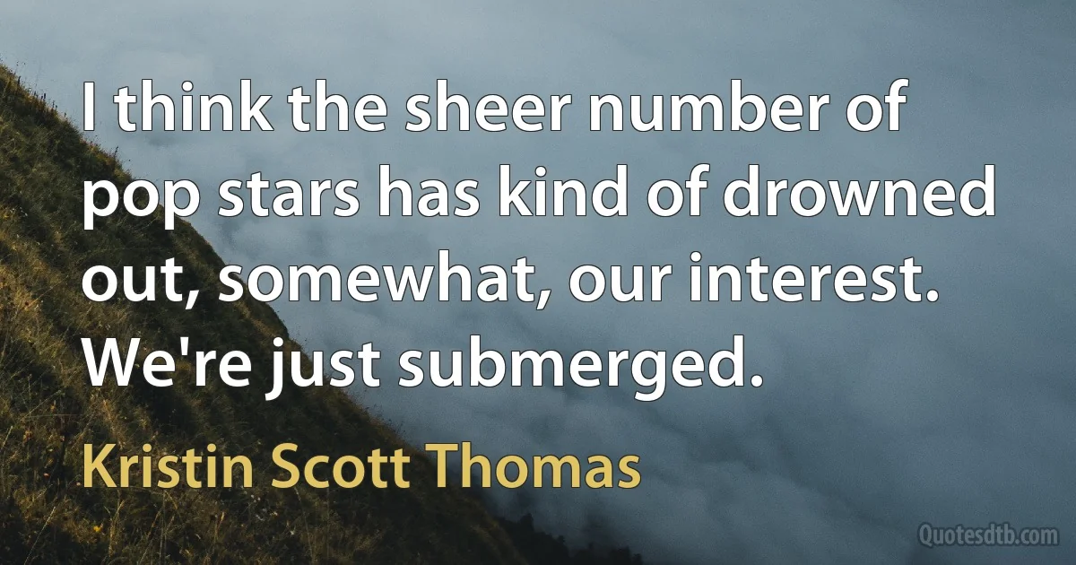 I think the sheer number of pop stars has kind of drowned out, somewhat, our interest. We're just submerged. (Kristin Scott Thomas)