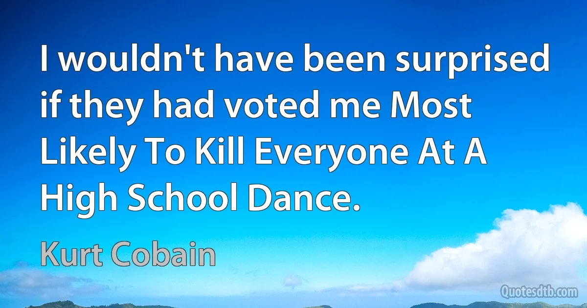 I wouldn't have been surprised if they had voted me Most Likely To Kill Everyone At A High School Dance. (Kurt Cobain)