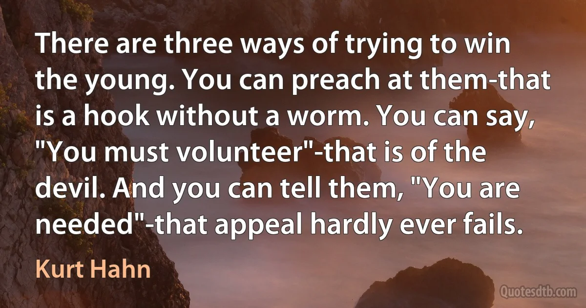 There are three ways of trying to win the young. You can preach at them-that is a hook without a worm. You can say, "You must volunteer"-that is of the devil. And you can tell them, "You are needed"-that appeal hardly ever fails. (Kurt Hahn)