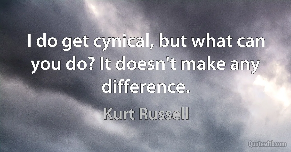 I do get cynical, but what can you do? It doesn't make any difference. (Kurt Russell)