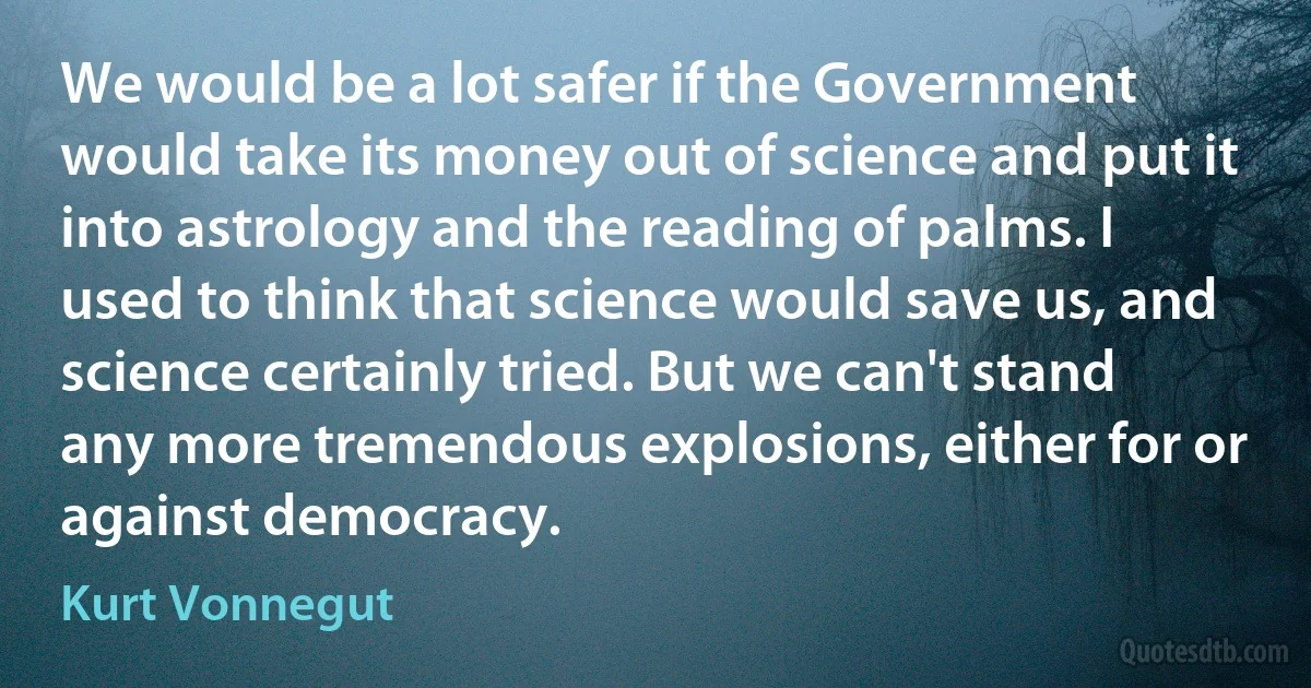 We would be a lot safer if the Government would take its money out of science and put it into astrology and the reading of palms. I used to think that science would save us, and science certainly tried. But we can't stand any more tremendous explosions, either for or against democracy. (Kurt Vonnegut)