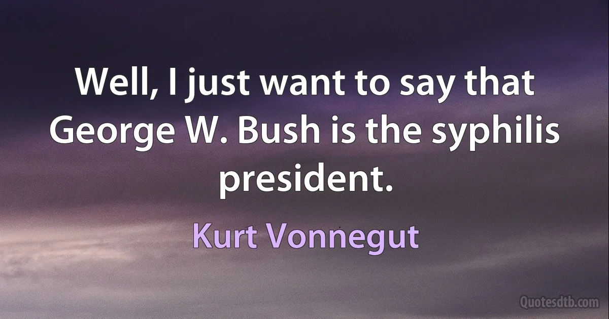 Well, I just want to say that George W. Bush is the syphilis president. (Kurt Vonnegut)