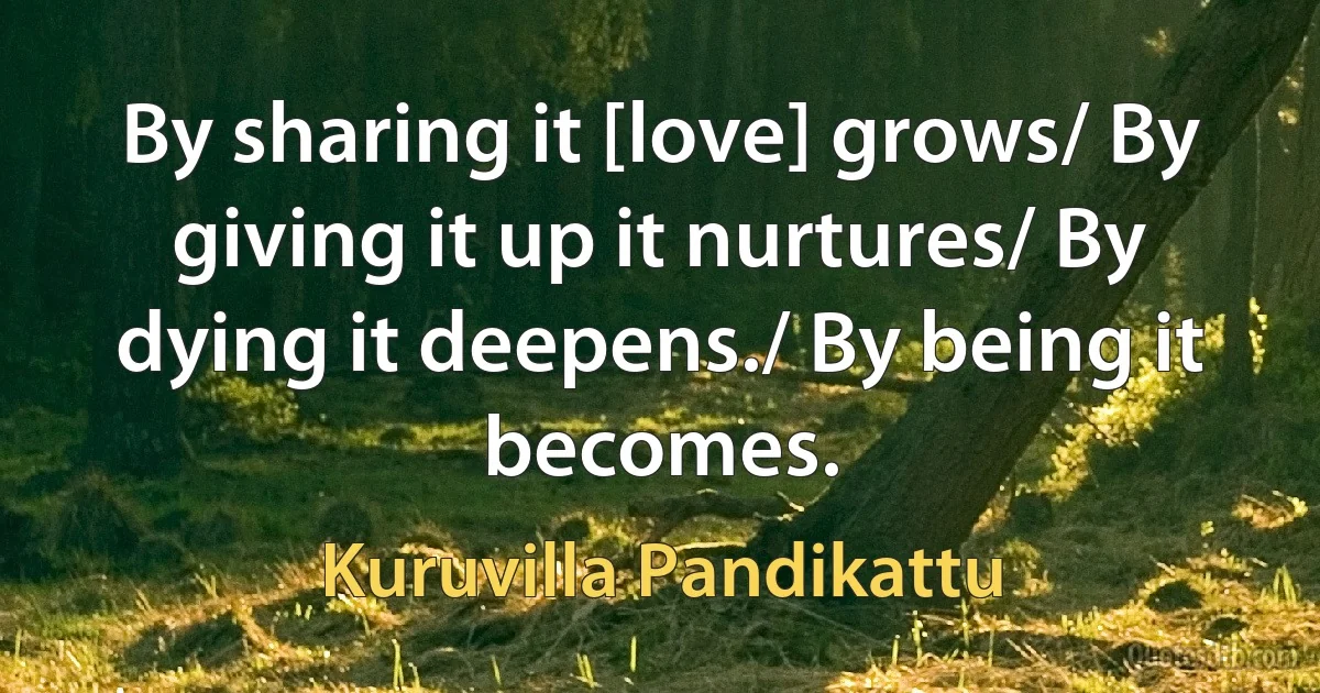 By sharing it [love] grows/ By giving it up it nurtures/ By dying it deepens./ By being it becomes. (Kuruvilla Pandikattu)